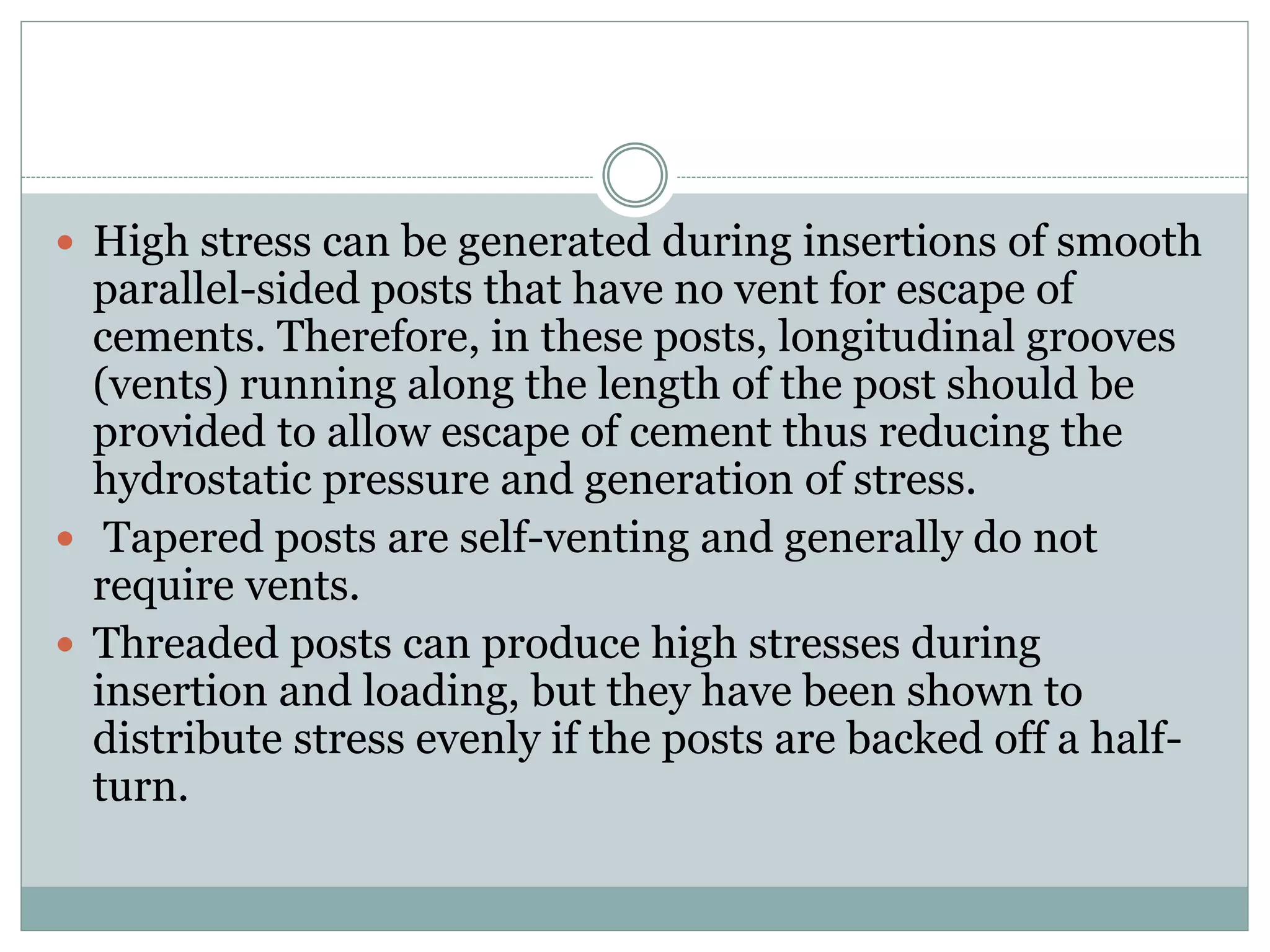  High stress can be generated during insertions of smooth
parallel-sided posts that have no vent for escape of
cements. Therefore, in these posts, longitudinal grooves
(vents) running along the length of the post should be
provided to allow escape of cement thus reducing the
hydrostatic pressure and generation of stress.
 Tapered posts are self-venting and generally do not
require vents.
 Threaded posts can produce high stresses during
insertion and loading, but they have been shown to
distribute stress evenly if the posts are backed off a half-
turn.
 