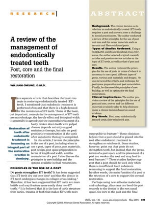 A review of the
management of
endodontically
treated teeth
Post, core and the final
restoration
WILLIAM CHEUNG, D.M.D.
I
n a separate article that describes the basic con-
cepts in restoring endodontically treated (ET)
teeth, I mentioned that endodontic treatment is
performed often and that there is a high demand
for the restoration of ET teeth.1
Some of the basic,
yet important, concepts in the management of ET teeth
are microleakage, the ferrule effect and biological width.
It generally is agreed that the successful treatment of a
badly broken down tooth with pulpal
disease depends not only on good
endodontic therapy, but also on good
prosthetic reconstruction of the tooth
after endodontic therapy is completed.
In this article, I review the principles
in the use of a post, including when to
use a post, types of posts, post materials,
post design, post space preparation in
terms of length and width, and the
cementation of a post. I also discuss the
principles in core buildup and the
options available in final restorations.
PRINCIPLES IN THE USE OF A POST
Do posts strengthen ET teeth? It has been suggested
that ET teeth dry out over time2
and that the dentin in
ET teeth undergoes changes in collagen cross-linking.3
Therefore, it has been suggested that ET teeth are more
brittle and may fracture more easily than non-ET
teeth.4-6
It is believed that it is the loss of tooth structure
from caries, trauma or both that makes ET teeth more
A B S T R A C T
JADA, Vol. 136 www.ada.org/goto/jada May 2005 611
Restoration of
teeth after
endodontic
treatment is
becoming an
integral part of
the restorative
practice in
dentistry.
Background. The clinical decision as to
whether an endodontically treated (ET) tooth
requires a post and a crown poses a challenge
to dental practitioners. The author conducted
a review of the principles for the use of post
and core and the newer materials such as
ceramic and fiber-reinforced posts.
Types of Studies Reviewed. Using a
MEDLINE search and resulting cross-refer-
ences, the author selected original research
articles and previous review articles on the
topic of ET teeth, as well as that of post and
core.
Results. The author reviewed the princi-
ples for the use of posts in terms of when it is
necessary to use a post, different types of
posts, various post materials and designs. He
also reviewed the criteria and technique for
post space preparation and post cementation.
Finally, he discussed the principles of core
buildup, as well as options for the final
restorations.
Clinical Implications. The author pro-
vides a review of the principles for the use of
post and core, crowns and the different
materials available today to help clinicians
make a clinical decision based on sound
evidence.
Key Words. Post; core; endodontically
treated teeth; fiber-reinforced post.
susceptible to fracture.7,8
Some clinicians
believe that a post should be placed into the
root after endodontic treatment to
strengthen or reinforce it. Some studies,
however, point out that posts do not
strengthen teeth, but instead that the prepa-
ration of a post space and the placement of a
post can weaken the root and may lead to
root fracture.9-12
These studies further sug-
gest that a post should be used only when
there is insufficient tooth substance
remaining to support the final restoration.
In other words, the main function of a post is
the retention of a core to support the coronal
restoration.
Perhaps using new adhesive materials
and technology, clinicians can bond the post
securely to the dentin in the root canal
space, the core to the post and the final
R E S E A R C H
Copyright ©2005 American Dental Association. All rights reserved.
 