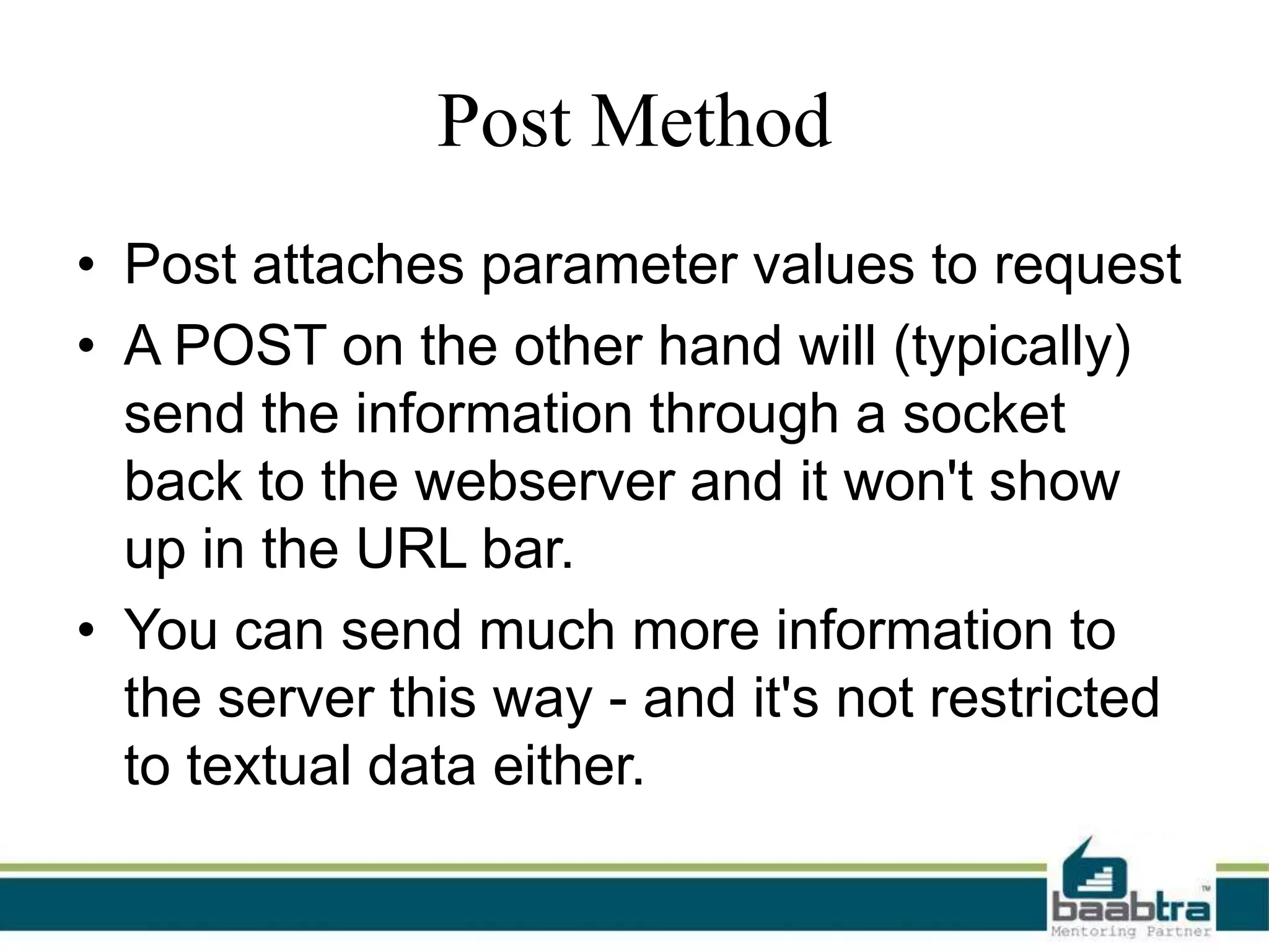 Post Method
• Post attaches parameter values to request
• A POST on the other hand will (typically)
send the information through a socket
back to the webserver and it won't show
up in the URL bar.
• You can send much more information to
the server this way - and it's not restricted
to textual data either.

 