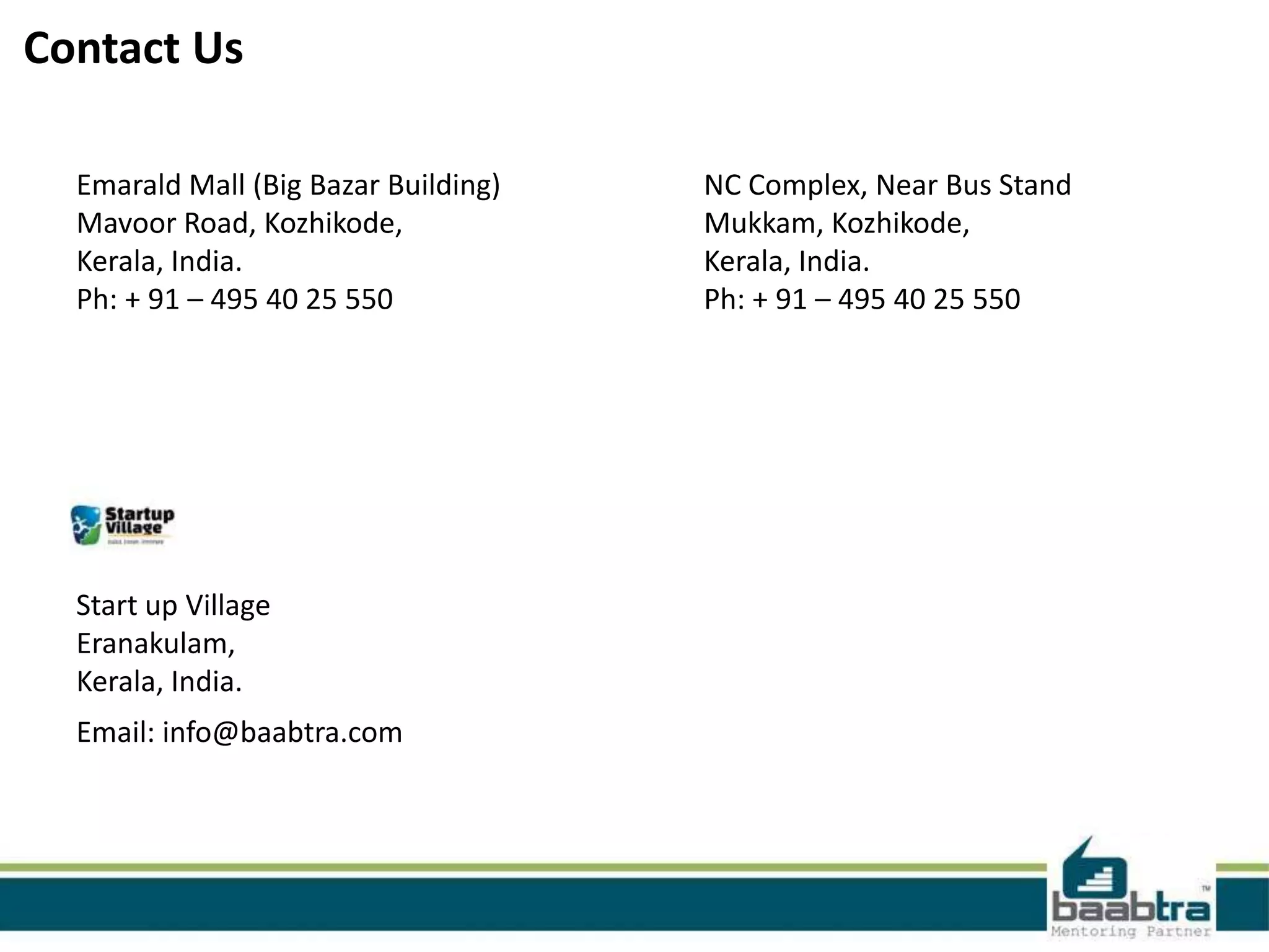 Contact Us
Emarald Mall (Big Bazar Building)
Mavoor Road, Kozhikode,
Kerala, India.
Ph: + 91 – 495 40 25 550

Start up Village
Eranakulam,
Kerala, India.
Email: info@baabtra.com

NC Complex, Near Bus Stand
Mukkam, Kozhikode,
Kerala, India.
Ph: + 91 – 495 40 25 550

 