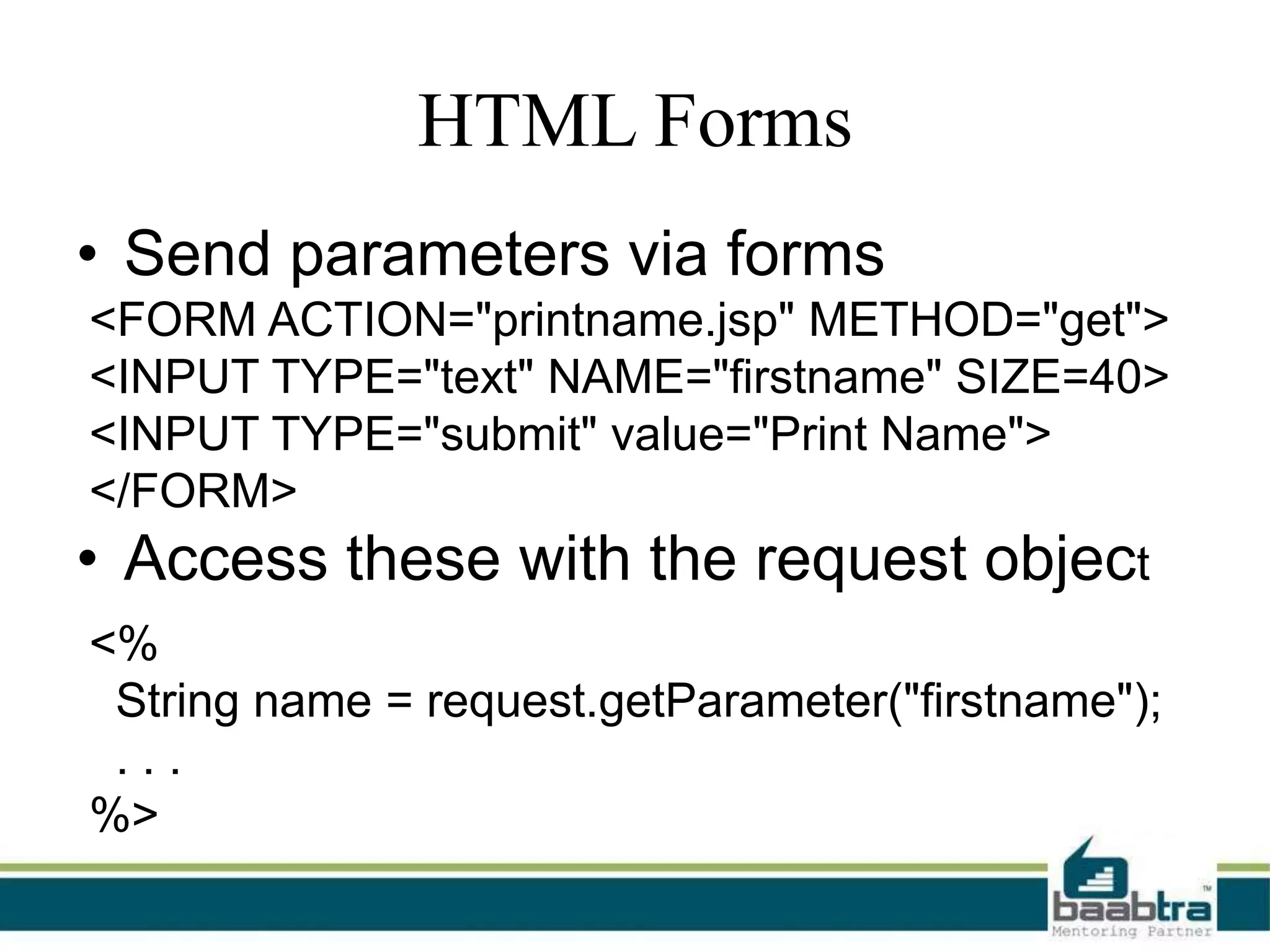 HTML Forms
• Send parameters via forms
<FORM ACTION="printname.jsp" METHOD="get">
<INPUT TYPE="text" NAME="firstname" SIZE=40>
<INPUT TYPE="submit" value="Print Name">
</FORM>

• Access these with the request object
<%
String name = request.getParameter("firstname");
...
%>

 