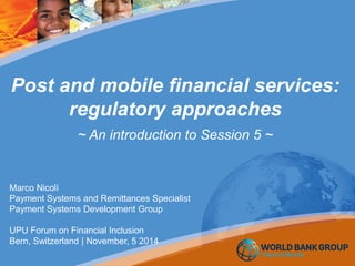 Post and mobile financial services:
regulatory approaches
~ An introduction to Session 5 ~
Marco Nicolì
Payment Systems and Remittances Specialist
Payment Systems Development Group
UPU Forum on Financial Inclusion
Bern, Switzerland | November, 5 2014
 