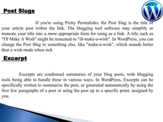 Post Slugs
If you're using Pretty Permalinks, the Post Slug is the title of
your article post within the link. The blogging tool software may simplify or
truncate your title into a more appropriate form for using as a link. A title such as
"I'll Make A Wish" might be truncated to "ill-make-a-wish". In WordPress, you can
change the Post Slug to something else, like "make-a-wish", which sounds better
than a wish made when sick

Excerpt
Excerpts are condensed summaries of your blog posts, with blogging
tools being able to handle these in various ways. In WordPress, Excerpts can be
specifically written to summarize the post, or generated automatically by using the
first few paragraphs of a post or using the post up to a specific point, assigned by
you.

 