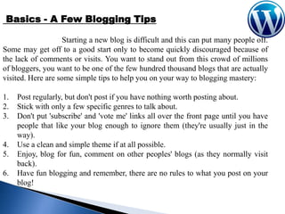 Basics - A Few Blogging Tips
Starting a new blog is difficult and this can put many people off.
Some may get off to a good start only to become quickly discouraged because of
the lack of comments or visits. You want to stand out from this crowd of millions
of bloggers, you want to be one of the few hundred thousand blogs that are actually
visited. Here are some simple tips to help you on your way to blogging mastery:
1.
2.
3.

4.
5.

6.

Post regularly, but don't post if you have nothing worth posting about.
Stick with only a few specific genres to talk about.
Don't put 'subscribe' and 'vote me' links all over the front page until you have
people that like your blog enough to ignore them (they're usually just in the
way).
Use a clean and simple theme if at all possible.
Enjoy, blog for fun, comment on other peoples' blogs (as they normally visit
back).
Have fun blogging and remember, there are no rules to what you post on your
blog!

 