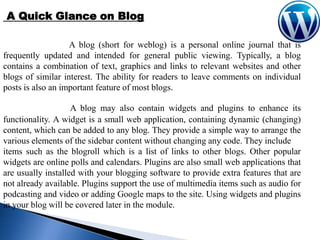 A Quick Glance on Blog
A blog (short for weblog) is a personal online journal that is
frequently updated and intended for general public viewing. Typically, a blog
contains a combination of text, graphics and links to relevant websites and other
blogs of similar interest. The ability for readers to leave comments on individual
posts is also an important feature of most blogs.
A blog may also contain widgets and plugins to enhance its
functionality. A widget is a small web application, containing dynamic (changing)
content, which can be added to any blog. They provide a simple way to arrange the
various elements of the sidebar content without changing any code. They include
items such as the blogroll which is a list of links to other blogs. Other popular
widgets are online polls and calendars. Plugins are also small web applications that
are usually installed with your blogging software to provide extra features that are
not already available. Plugins support the use of multimedia items such as audio for
podcasting and video or adding Google maps to the site. Using widgets and plugins
in your blog will be covered later in the module.

 
