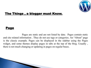 The Things , a blogger must Know.

Page
Pages are static and are not listed by date. Pages contain static
and site related information . They do not use tags or categories. An “About” page
is the classic example. Pages can be displayed in the sidebar using the Pages
widget, and some themes display pages in tabs at the top of the blog. Usually ,
there is not much changing or updating in pages on regular bases.

 
