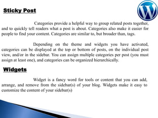 Sticky Post
Categories provide a helpful way to group related posts together,
and to quickly tell readers what a post is about. Categories also make it easier for
people to find your content. Categories are similar to, but broader than, tags.
Depending on the theme and widgets you have activated,
categories can be displayed at the top or bottom of posts, on the individual post
view, and/or in the sidebar. You can assign multiple categories per post (you must
assign at least one), and categories can be organized hierarchically.

Widgets
Widget is a fancy word for tools or content that you can add,
arrange, and remove from the sidebar(s) of your blog. Widgets make it easy to
customize the content of your sidebar(s)

 