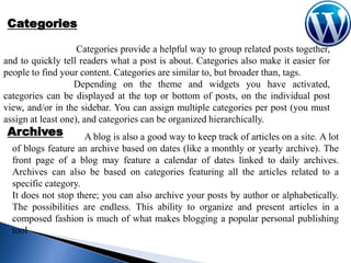 Categories
Categories provide a helpful way to group related posts together,
and to quickly tell readers what a post is about. Categories also make it easier for
people to find your content. Categories are similar to, but broader than, tags.
Depending on the theme and widgets you have activated,
categories can be displayed at the top or bottom of posts, on the individual post
view, and/or in the sidebar. You can assign multiple categories per post (you must
assign at least one), and categories can be organized hierarchically.

Archives

A blog is also a good way to keep track of articles on a site. A lot
of blogs feature an archive based on dates (like a monthly or yearly archive). The
front page of a blog may feature a calendar of dates linked to daily archives.
Archives can also be based on categories featuring all the articles related to a
specific category.
It does not stop there; you can also archive your posts by author or alphabetically.
The possibilities are endless. This ability to organize and present articles in a
composed fashion is much of what makes blogging a popular personal publishing
tool

 