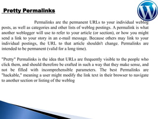 Pretty Permalinks
Permalinks are the permanent URLs to your individual weblog
posts, as well as categories and other lists of weblog postings. A permalink is what
another weblogger will use to refer to your article (or section), or how you might
send a link to your story in an e-mail message. Because others may link to your
individual postings, the URL to that article shouldn't change. Permalinks are
intended to be permanent (valid for a long time).
"Pretty" Permalinks is the idea that URLs are frequently visible to the people who
click them, and should therefore be crafted in such a way that they make sense, and
not be filled with incomprehensible parameters. The best Permalinks are
"hackable," meaning a user might modify the link text in their browser to navigate
to another section or listing of the weblog

 