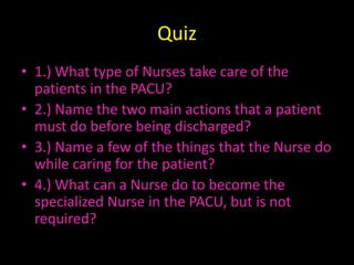 Quiz1.) What type of Nurses take care of the patients in the PACU?2.) Name the two main actions that a patient must do before being discharged?3.) Name a few of the things that the Nurse do while caring for the patient?4.) What can a Nurse do to become the specialized Nurse in the PACU, but is not required?