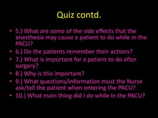 Quiz contd.5.) What are some of the side effects that the anesthesia may cause a patient to do while in the PACU?6.) Do the patients remember their actions?7.) What is important for a patient to do after surgery?8.) Why is this important?9.) What questions/information must the Nurse ask/tell the patient when entering the PACU?10.) What main thing did I do while in the PACU?