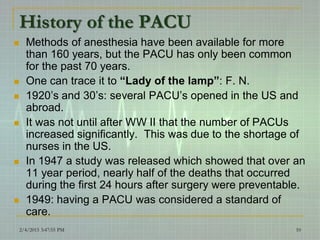 History of the PACU
 Methods of anesthesia have been available for more
than 160 years, but the PACU has only been common
for the past 70 years.
 One can trace it to “Lady of the lamp”: F. N.
 1920’s and 30’s: several PACU’s opened in the US and
abroad.
 It was not until after WW II that the number of PACUs
increased significantly. This was due to the shortage of
nurses in the US.
 In 1947 a study was released which showed that over an
11 year period, nearly half of the deaths that occurred
during the first 24 hours after surgery were preventable.
 1949: having a PACU was considered a standard of
care.
2/4/2015 3:47:55 PM 10
 