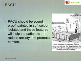 PACU
 PACU should be sound
proof, painted in soft colour,
isolated and these features
will help the patient to
reduce anxiety and promote
comfort.
2/4/2015 3:47:55 PM 13
 