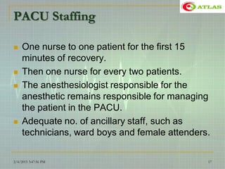 PACU Staffing
 One nurse to one patient for the first 15
minutes of recovery.
 Then one nurse for every two patients.
 The anesthesiologist responsible for the
anesthetic remains responsible for managing
the patient in the PACU.
 Adequate no. of ancillary staff, such as
technicians, ward boys and female attenders.
2/4/2015 3:47:56 PM 17
 