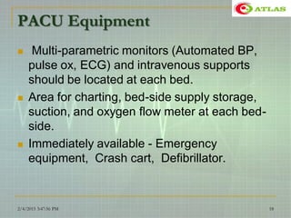 PACU Equipment
 Multi-parametric monitors (Automated BP,
pulse ox, ECG) and intravenous supports
should be located at each bed.
 Area for charting, bed-side supply storage,
suction, and oxygen flow meter at each bed-
side.
 Immediately available - Emergency
equipment, Crash cart, Defibrillator.
2/4/2015 3:47:56 PM 18
 