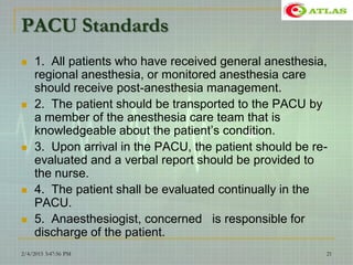 PACU Standards
 1. All patients who have received general anesthesia,
regional anesthesia, or monitored anesthesia care
should receive post-anesthesia management.
 2. The patient should be transported to the PACU by
a member of the anesthesia care team that is
knowledgeable about the patient’s condition.
 3. Upon arrival in the PACU, the patient should be re-
evaluated and a verbal report should be provided to
the nurse.
 4. The patient shall be evaluated continually in the
PACU.
 5. Anaesthesiogist, concerned is responsible for
discharge of the patient.
2/4/2015 3:47:56 PM 21
 