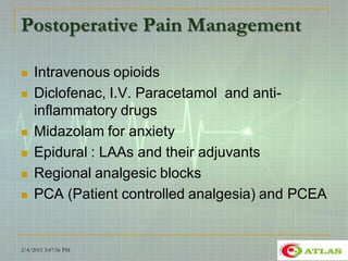 Postoperative Pain Management
 Intravenous opioids
 Diclofenac, I.V. Paracetamol and anti-
inflammatory drugs
 Midazolam for anxiety
 Epidural : LAAs and their adjuvants
 Regional analgesic blocks
 PCA (Patient controlled analgesia) and PCEA
2/4/2015 3:47:56 PM 26
 