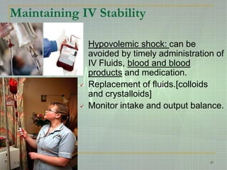 Maintaining IV Stability
Hypovolemic shock: can be
avoided by timely administration of
IV Fluids, blood and blood
products and medication.
 Replacement of fluids.[colloids
and crystalloids]
 Monitor intake and output balance.
2/4/2015 3:47:57 PM 37
 