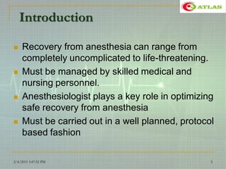 Introduction
 Recovery from anesthesia can range from
completely uncomplicated to life-threatening.
 Must be managed by skilled medical and
nursing personnel.
 Anesthesiologist plays a key role in optimizing
safe recovery from anesthesia
 Must be carried out in a well planned, protocol
based fashion
2/4/2015 3:47:52 PM 5
 