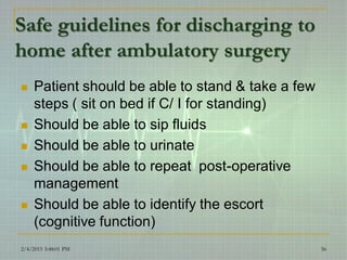 Safe guidelines for discharging to
home after ambulatory surgery
 Patient should be able to stand & take a few
steps ( sit on bed if C/ I for standing)
 Should be able to sip fluids
 Should be able to urinate
 Should be able to repeat post-operative
management
 Should be able to identify the escort
(cognitive function)
2/4/2015 3:48:01 PM 56
 