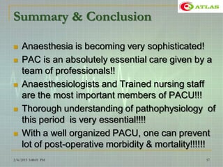 Summary & Conclusion
 Anaesthesia is becoming very sophisticated!
 PAC is an absolutely essential care given by a
team of professionals!!
 Anaesthesiologists and Trained nursing staff
are the most important members of PACU!!!
 Thorough understanding of pathophysiology of
this period is very essential!!!!
 With a well organized PACU, one can prevent
lot of post-operative morbidity & mortality!!!!!!
2/4/2015 3:48:01 PM 57
 
