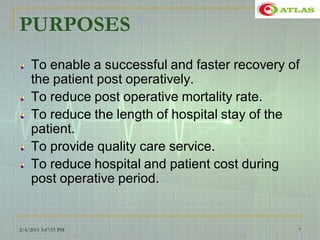 PURPOSES
To enable a successful and faster recovery of
the patient post operatively.
To reduce post operative mortality rate.
To reduce the length of hospital stay of the
patient.
To provide quality care service.
To reduce hospital and patient cost during
post operative period.
2/4/2015 3:47:53 PM 7
 