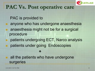 PAC Vs. Post operative care
PAC is provided to
 anyone who has undergone anaesthesia
 anaesthesia might not be for a surgical
procedure
 patients undergoing ECT, Narco analysis
 patients under going Endoscopies
+
 all the patients who have undergone
surgeries
2/4/2015 3:47:53 PM 8
 