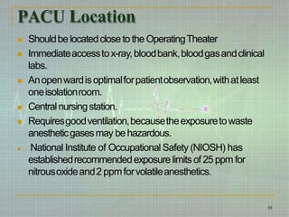 PACU Location
10
 Shouldbe locatedclose to the OperatingTheater
 Immediateaccesstox-ray,bloodbank,bloodgasandclinical
labs.
 Anopenwardisoptimalforpatientobservation,withatleast
oneisolationroom.
 Centralnursingstation.
 Requiresgoodventilation,becausetheexposuretowaste
anestheticgasesmay be hazardous.
 National Institute of Occupational Safety (NIOSH) has
establishedrecommendedexposure limitsof 25 ppm for
nitrousoxideand2 ppmforvolatileanesthetics.
 