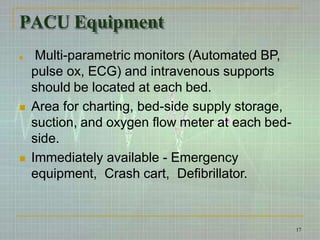 PACU Equipment
 Multi-parametric monitors (Automated BP,
pulse ox, ECG) and intravenous supports
should be located at each bed.
 Area for charting, bed-side supply storage,
suction, and oxygen flow meter at each bed-
side.
 Immediately available - Emergency
equipment, Crash cart, Defibrillator.
17
 