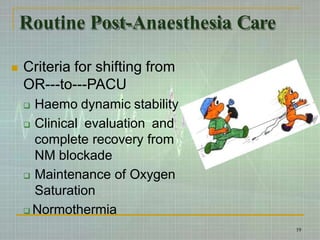 Routine Post-Anaesthesia Care
 Criteria for shifting from
OR---to---PACU
 Haemo dynamic stability
 Clinical evaluation and
complete recovery from
NM blockade
 Maintenance of Oxygen
Saturation
 Normothermia
19
 