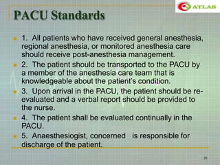 PACU Standards
 1. All patients who have received general anesthesia,
regional anesthesia, or monitored anesthesia care
should receive post-anesthesia management.
 2. The patient should be transported to the PACU by
a member of the anesthesia care team that is
knowledgeable about the patient’s condition.
 3. Upon arrival in the PACU, the patient should be re-
evaluated and a verbal report should be provided to
the nurse.
 4. The patient shall be evaluated continually in the
PACU.
 5. Anaesthesiogist, concerned is responsible for
discharge of the patient.
20
 