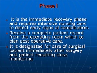 Phase I
 It is the immediate recovery phase
and requires intensive nursing care
to detect early signs of complication.
 Receive a complete patient record
from the operating room which to
plan post operative care.
 It is designated for care of surgical
patient immediately after surgery
and patient requiring close
monitoring
22
 