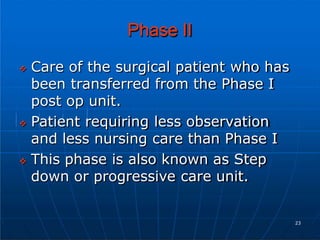 Phase II
 Care of the surgical patient who has
been transferred from the Phase I
post op unit.
 Patient requiring less observation
and less nursing care than Phase I
 This phase is also known as Step
down or progressive care unit.
23
 
