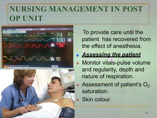 NURSING MANAGEMENT IN POST
OP UNIT
To provide care until the
patient has recovered from
the effect of anesthesia.
Assessing the patient
 Monitor vitals-pulse volume
and regularity, depth and
nature of respiration.
 Assessment of patient’s O2
saturation.
 Skin colour.
31
 