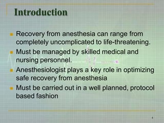 Introduction
 Recovery from anesthesia can range from
completely uncomplicated to life-threatening.
 Must be managed by skilled medical and
nursing personnel.
 Anesthesiologist plays a key role in optimizing
safe recovery from anesthesia
 Must be carried out in a well planned, protocol
based fashion
4
 