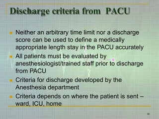 Discharge criteria from PACU
 Neither an arbitrary time limit nor a discharge
score can be used to define a medically
appropriate length stay in the PACU accurately
 All patients must be evaluated by
anesthesiologist/trained staff prior to discharge
from PACU
 Criteria for discharge developed by the
Anesthesia department
 Criteria depends on where the patient is sent –
ward, ICU, home
46
 