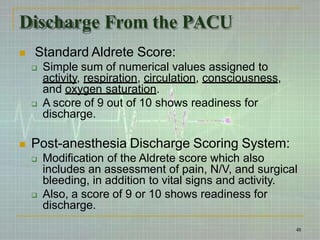 Discharge From the PACU
 Standard Aldrete Score:
 Simple sum of numerical values assigned to
activity, respiration, circulation, consciousness,
and oxygen saturation.
 A score of 9 out of 10 shows readiness for
discharge.
 Post-anesthesia Discharge Scoring System:
 Modification of the Aldrete score which also
includes an assessment of pain, N/V, and surgical
bleeding, in addition to vital signs and activity.
 Also, a score of 9 or 10 shows readiness for
discharge.
48
 