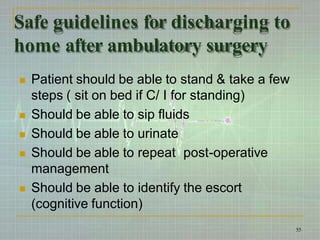 Safe guidelines for discharging to
home after ambulatory surgery
55
 Patient should be able to stand & take a few
steps ( sit on bed if C/ I for standing)
 Should be able to sip fluids
 Should be able to urinate
 Should be able to repeat post-operative
management
 Should be able to identify the escort
(cognitive function)
 