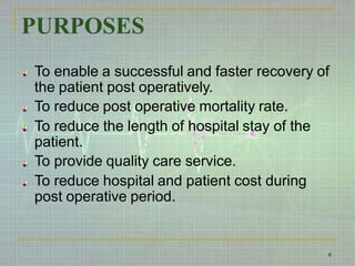 PURPOSES
To enable a successful and faster recovery of
the patient post operatively.
To reduce post operative mortality rate.
To reduce the length of hospital stay of the
patient.
To provide quality care service.
To reduce hospital and patient cost during
post operative period.
6
 