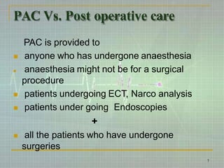 PAC Vs. Post operative care
PAC is provided to
 anyone who has undergone anaesthesia
 anaesthesia might not be for a surgical
procedure
 patients undergoing ECT, Narco analysis
 patients under going Endoscopies
+
 all the patients who have undergone
surgeries
7
 