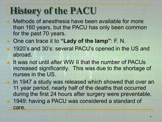 History of the PACU
9
 Methods of anesthesia have been available for more
than 160 years, but the PACU has only been common
for the past 70 years.
 One can trace it to “Lady of the lamp”: F. N.
 1920’s and 30’s: several PACU’s opened in the US and
abroad.
 It was not until after WW II that the number of PACUs
increased significantly. This was due to the shortage of
nurses in the US.
 In 1947 a study was released which showed that over an
11 year period, nearly half of the deaths that occurred
during the first 24 hours after surgery were preventable.
 1949: having a PACU was considered a standard of
care.
 