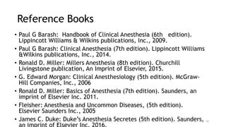 Reference Books
• Paul G Barash: Handbook of Clinical Anesthesia (6th edition).
Lippincott Williams & Wilkins publications, Inc., 2009.
• Paul G Barash: Clinical Anesthesia (7th edition). Lippincott Williams
&Wilkins publications, Inc., 2014.
• Ronald D. Miller: Millers Anesthesia (8th edition). Churchill
Livingstone publication, An Imprint of Elsevier, 2015.
• G. Edward Morgan: Clinical Anesthesiology (5th edition). McGraw-
Hill Companies, Inc., 2006
• Ronald D. Miller: Basics of Anesthesia (7th edition). Saunders, an
imprint of Elsevier Inc. 2011.
• Fleisher: Anesthesia and Uncommon Diseases, (5th edition).
Elsevier Saunders Inc., 2005
• James C. Duke: Duke’s Anesthesia Secretes (5th edition). Saunders, 10
 