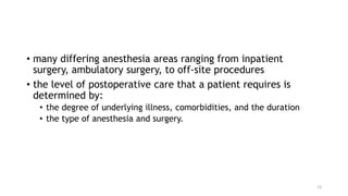 • many differing anesthesia areas ranging from inpatient
surgery, ambulatory surgery, to off-site procedures
• the level of postoperative care that a patient requires is
determined by:
• the degree of underlying illness, comorbidities, and the duration
• the type of anesthesia and surgery.
13
 