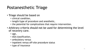 Postanesthetic Triage
• Triage should be based on
• clinical condition,
• length/type of procedure and anesthetic,
• the potential for complications that require intervention.
• Arbitrary criteria should not be used for determining the level
of recovery care.
• age,
• ASA classification,
• ambulatory versus
• inpatient versus off-site procedure status
• type of insurance
15
 