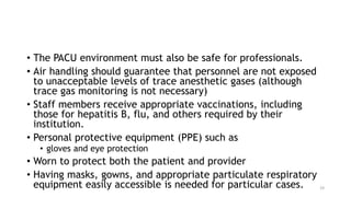 • The PACU environment must also be safe for professionals.
• Air handling should guarantee that personnel are not exposed
to unacceptable levels of trace anesthetic gases (although
trace gas monitoring is not necessary)
• Staff members receive appropriate vaccinations, including
those for hepatitis B, flu, and others required by their
institution.
• Personal protective equipment (PPE) such as
• gloves and eye protection
• Worn to protect both the patient and provider
• Having masks, gowns, and appropriate particulate respiratory
equipment easily accessible is needed for particular cases. 19
 