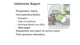 Admission Report
Preoperative history
Intra-operative factors:
• Procedure
• Type of anesthesia
• Estimated Blood Loss (EBL)
. Urine output
·You seem quieter tonight. Did they
giveyousomething tohelpyourelax?"
Assessment and report of current status
Post-operative instructions
 