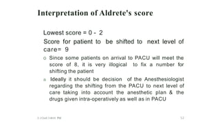 Interpretation of Aldrete's score
Lowest score = 0 - 2
Score for patient to be shifted to next level of
care= 9
o Since some patients on arrival to PACU will meet the
score of 8, it is very illogical to fix a number for
shifting the patient
a Ideally it should be decision of the Anesthesiologist
regarding the shifting from the PACU to next level of
care taking into account the anesthetic plan & the
drugs given intra-operatively as well as in PACU
2/.J/2mS 3:48:01 PM 52
 