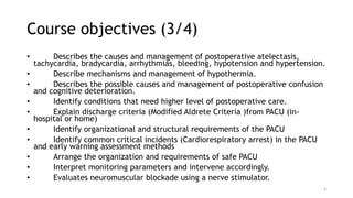 Course objectives (3/4)
• Describes the causes and management of postoperative atelectasis,
tachycardia, bradycardia, arrhythmias, bleeding, hypotension and hypertension.
• Describe mechanisms and management of hypothermia.
• Describes the possible causes and management of postoperative confusion
and cognitive deterioration.
• Identify conditions that need higher level of postoperative care.
• Explain discharge criteria (Modified Aldrete Criteria )from PACU (in-
hospital or home)
• Identify organizational and structural requirements of the PACU
• Identify common critical incidents (Cardiorespiratory arrest) in the PACU
and early warning assessment methods
• Arrange the organization and requirements of safe PACU
• Interpret monitoring parameters and intervene accordingly.
• Evaluates neuromuscular blockade using a nerve stimulator.
4
 