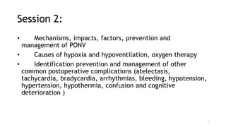 Session 2:
• Mechanisms, impacts, factors, prevention and
management of PONV
• Causes of hypoxia and hypoventilation, oxygen therapy
• Identification prevention and management of other
common postoperative complications (atelectasis,
tachycardia, bradycardia, arrhythmias, bleeding, hypotension,
hypertension, hypothermia, confusion and cognitive
deterioration )
7
 