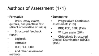 Methods of Assessment (1/1)
• Formative
• Drills, essay exams,
quizzes, and practical test
(direct observation of skills)
• Structured feedback
report
• Logbook
• Portfolio
• DOP, PCE, CBD
• And other assessment
methods
• Summative
• Progressive/ Continuous
assessment: (10%)
• DOP, PCE, CBD: (15%)
• Written exam (50%)
• Objectively Structured
Clinical Examination (OSCE):
(15%)
9
 